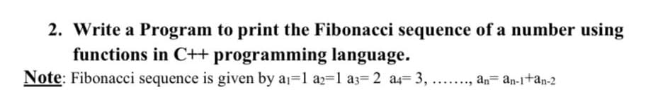 2. Write a Program to print the Fibonacci sequence of a number using
functions in C++ programming language.
Note: Fibonacci sequence is given by a1-1 a2=1 a3= 2 a4= 3,
..., an= an-1+an-2
