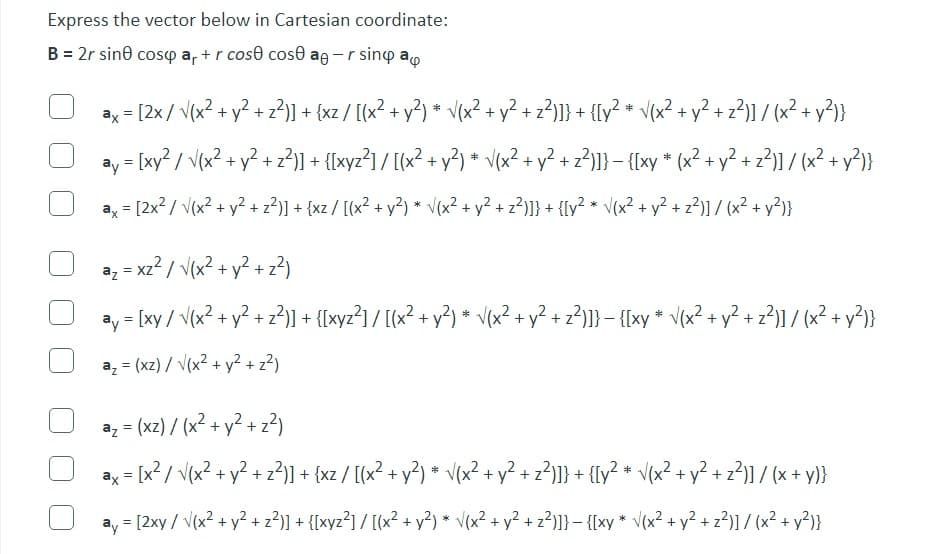 Express the vector below in Cartesian coordinate:
B = 2r sin cospar+r cose cose aer sind a
ax= [2x/√(x² + y² + z²)] + {xz / [(x² + y²) * √(x².
• √(x² + y² + z²)]} + {[y² * √(x² + y² + z²)] / (x² + y²)}
ay = [xy² / √(x² + y² + z²)] + {[xyz²] / [(x² + y²) * √(x² + y² + z²)]} − {[xy * (x² + y² + z²)] / (x² + y²)}
-
ax= [2x² / √(x² + y² + z²)] + {xz / [(x² + y²) * √(x² + y² + z²)]} + {[y² * √(x² + y² + z²)] / (x² + y²)}
a₂ = x²² / √(x² + y² + z²)
az
ay = [xy / √(x² + y² + z²)] + {[xyz²] / [(x² + y²) * √(x² + y² + z²)]} − {[xy * √(x² + y² + z²)] / (x² + y²)}
a₂ = (xz)/√(x² + y² + z²)
a₂ = (xz) / (x² + y² + z²)
ax= [x² / √(x² + y² + z²)] + {xz / [(x² + y²) * √(x² + y² + z²)]} + {[y² * √(x² + y² + z²)] / (x + y)}
ay = [2xy / √(x² + y² + z²)] + {[xyz²] / [(x² + y²) * √(x² + y² + z²)]} - {[xy * √(x² + y² + z²)] / (x² + y²)}