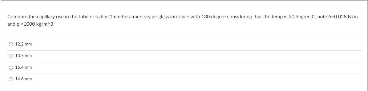 Compute the capillary rise in the tube of radius 1mm for a mercury air glass interface with 130 degree considering that the temp is 20 degree C, note 8-0.028 N/m
and p =1000 kg/m^3
12.2 mm
O 13.5 mm
O 16.4 mm
O 14.8 mm