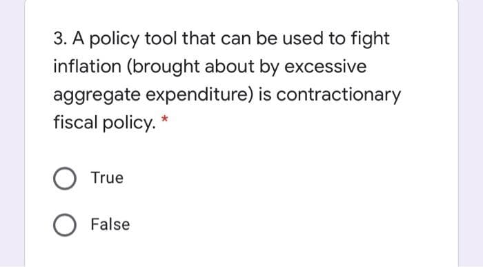3. A policy tool that can be used to fight
inflation (brought about by excessive
aggregate expenditure) is contractionary
fiscal policy. *
True
False
