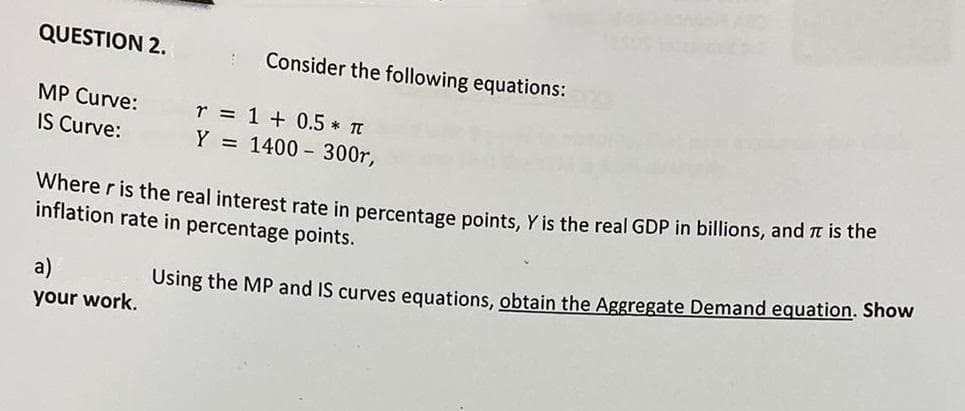 QUESTION 2.
Consider the following equations:
MP Curve:
r = 1 + 0.5 * TT
IS Curve:
Y = 1400 300r,
Where r is the real interest rate in percentage points, Y is the real GDP in billions, and it is the
inflation rate in percentage points.
a)
Using the MP and IS curves equations, obtain the Aggregate Demand equation. Show
your work.
