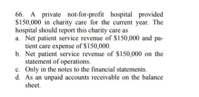 66. A private not-for-profit hospital provided
$150,000 in charity care for the current year. The
hospital should report this charity care as
a. Net patient service revenue of $150,000 and pa-
tient care expense of $150,000.
b. Net patient service revenue of $150,000 on the
statement of operations.
c. Only in the notes to the financial statements.
d. As an unpaid accounts receivable on the balance
sheet.
