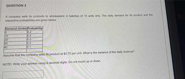 QUESTION 3
A company sells its products to wholosalers in batches of 10 units only. The daily demand for its product and the
respective probabilities are given below.
10
20
30
40
Demand (Units) Probability
0.2
0.2
0.3
0.2
0.1
Assume that the company sells its product at $3.75 per unit. What is the variance of the daily revenue?
NOTE: Write your answer using 4 decimal digits. Do not round up or down,
