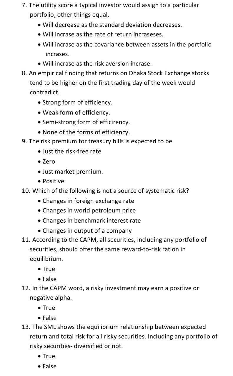 7. The utility score a typical investor would assign to a particular
portfolio, other things equal,
• Will decrease as the standard deviation decreases.
• Will incrase as the rate of return incraseses.
• Will incrase as the covariance between assets in the portfolio
incrases.
• Will incrase as the risk aversion incrase.
8. An empirical finding that returns on Dhaka Stock Exchange stocks
tend to be higher on the first trading day of the week would
contradict.
• Strong form of efficiency.
• Weak form of efficiency.
Semi-strong form of efficirency.
• None of the forms of efficiency.
9. The risk premium for treasury bills is expected to be
• Just the risk-free rate
• Zero
• Just market premium.
• Positive
10. Which of the following is not a source of systematic risk?
• Changes in foreign exchange rate
Changes in world petroleum price
• Changes in benchmark interest rate
• Changes in output of a company
11. According to the CAPM, all securities, including any portfolio of
securities, should offer the same reward-to-risk ration in
equilibrium.
• True
• False
12. In the CAPM word, a risky investment may earn a positive or
negative alpha.
• True
• False
13. The SML shows the equilibrium relationship between expected
return and total risk for all risky securities. Including any portfolio of
risky securities- diversified or not.
• True
• False
