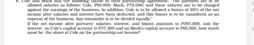6.
ole and Mack had the Iollowing clause in their partnership agreement: The partners are to
allowed salaries as follows: Cole. P90,000: Mack. P72.000: and these salaries are to be charged
against the earnings of the business. In addition, Cole is to be allowed a bonus of 20% of the net
income after salaries and interest have been deducted, and this bonus is to be considered as an
expense of the business. Any remainder is to be divided equally."
If the net income after partners' salaries, interest, and bonus amounts to P397,500, and the
interest on Cole's capital account is P37,280 and on Mack's capital account is P65,560, how much
must be the share of Cole on the partnership net income?
