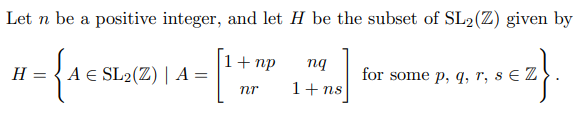 Let n be a positive integer, and let H be the subset of SL2(Z) given by
for
H = { A € SL2(Z) | A :
1+ np
nq
for some p, q, r, s € Z
nr
1+ ns
