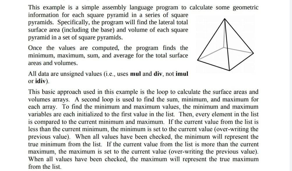 This example is a simple assembly language program to calculate some geometric
information for each square pyramid in a series of square
pyramids. Specifically, the program will find the lateral total
surface area (including the base) and volume of each square
pyramid in a set of square pyramids.
Once the values are computed, the program finds the
minimum, maximum, sum, and average for the total surface
areas and volumes.
All data are unsigned values (i.e., uses mul and div, not imul
or idiv).
This basic approach used in this example is the loop to calculate the surface areas and
volumes arrays. A second loop is used to find the sum, minimum, and maximum for
each array. To find the minimum and maximum values, the minimum and maximum
variables are each initialized to the first value in the list. Then, every element in the list
is compared to the current minimum and maximum. If the current value from the list is
less than the current minimum, the minimum is set to the current value (over-writing the
previous value). When all values have been checked, the minimum will represent the
true minimum from the list. If the current value from the list is more than the current
maximum, the maximum is set to the current value (over-writing the previous value).
When all values have been checked, the maximum will represent the true maximum
from the list.
