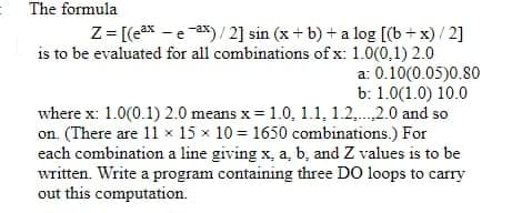 The formula
Z = [(eax - e ax)/ 2] sin (x + b) + a log [(b + x) / 2]
is to be evaluated for all combinations of x: 1.0(0,1) 2.0
a: 0.10(0.05)0.80
b: 1.0(1.0) 10.0
where x: 1.0(0.1) 2.0 means x = 1.0, 1.1, 1.2,. 2.0 and so
on. (There are 11 × 15 x 10 = 1650 combinations.) For
each combination a line giving x, a, b, and Z values is to be
written. Write a program containing three DO loops to carry
out this computation.
