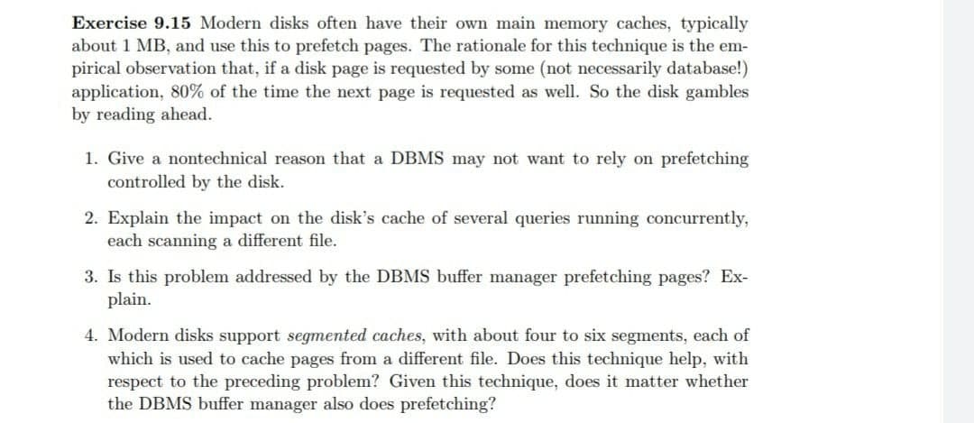 Exercise 9.15 Modern disks often have their own main memory caches, typically
about 1 MB, and use this to prefetch pages. The rationale for this technique is the em-
pirical observation that, if a disk page is requested by some (not necessarily database!)
application, 80% of the time the next page is requested as well. So the disk gambles
by reading ahead.
1. Give a nontechnical reason that a DBMS may not want to rely on prefetching
controlled by the disk.
2. Explain the impact on the disk's cache of several queries running concurrently,
each scanning a different file.
3. Is this problem addressed by the DBMS buffer manager prefetching pages? Ex-
plain.
4. Modern disks support segmented caches, with about four to six segments, each of
which is used to cache pages from a different file. Does this technique help, with
respect to the preceding problem? Given this technique, does it matter whether
the DBMS buffer manager also does prefetching?
