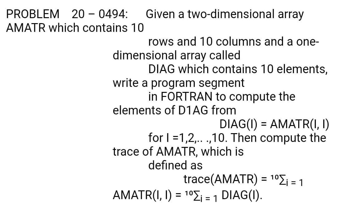 PROBLEM
20 - 0494:
Given a two-dimensional array
AMATR which contains 10
rows and 10 columns and a one-
dimensional array called
DIAG which contains 10 elements,
write a program segment
in FORTRAN to compute the
elements of D1AG from
DIAG(I) = AMATR(I, I)
for I =1,2,. .,10. Then compute the
trace of AMATR, which is
defined as
trace(AMATR) = 1°£i = 1
%3D
AMATR(I, I) = 10Ei = 1
DIAG(I).
