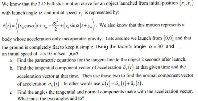 We know that the 2-D ballistics motion curve for an object launched from initial position (x,,y)
with launch angle a and initial speed v, is represented by:
F(1)=((v, cosa)t + x,-+(v,
gr²
v, sinæ)t + y, ). We also know that this motion represents a
2
body whose acceleration only incorporates gravity. Lets assume we launch from (0,0) and that
the ground is completely flat to keep it simple. Using the launch angle a = 30' and
an initial speed of A×10 m/sec. A=7
a. Find the parametric equations for the tangent line to the object 2 seconds after launch.
b. Find the tangential component vector of acceleration ä,(t) at that given time and the
acceleration vector at that time. Then use those two to find the normal component vector
of acceleration ā, () . In other words use ā(t)=ä, (t)+ã,(t).
c. Find the angles the tangential and normal components make with the acceleration vector.
What must the two angles add to?
