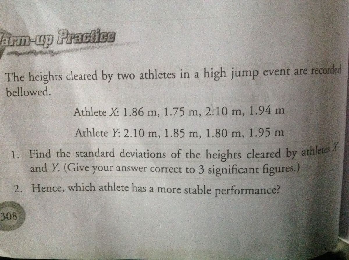 1. Find the standard deviations of the heights cleared by athletes X
arn-up Practice
The heights cleared by two athletes in a high jump event are recorded
bellowed.
Athlete X: 1.86 m, 1.75 m, 2.10 m, 1.94 m
Athlete Y: 2.10 m, 1.85 m, 1.80 m, 1.95 m
1. Find the standard deviations of the heights cleared by athletesA
and Y. (Give your answer correct to 3 significant figures.)
2. Hence, which athlete has a more stable performance?
308
