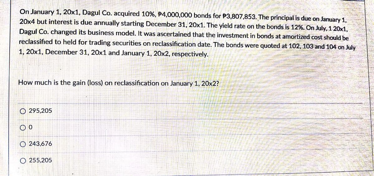 On January 1, 20x1, Dagul Co. acquired 10%, P4,000,000 bonds for P3,807,853. The principal is due on January 1,
20x4 but interest is due annually starting December 31, 20x1. The yield rate on the bonds is 12%. On July, 1 20x1,
Dagul Co. changed its business model. It was ascertained that the investment in bonds at amortized cost should be
reclassified to held for trading securities on reclassification date. The bonds were quoted at 102, 103 and 104 on July
1, 20x1, December 31, 20x1 and January 1, 20x2, respectively.
How much is the gain (loss) on reclassification on January 1, 20x2?
O 295,205
O 243,676
O 255,205
