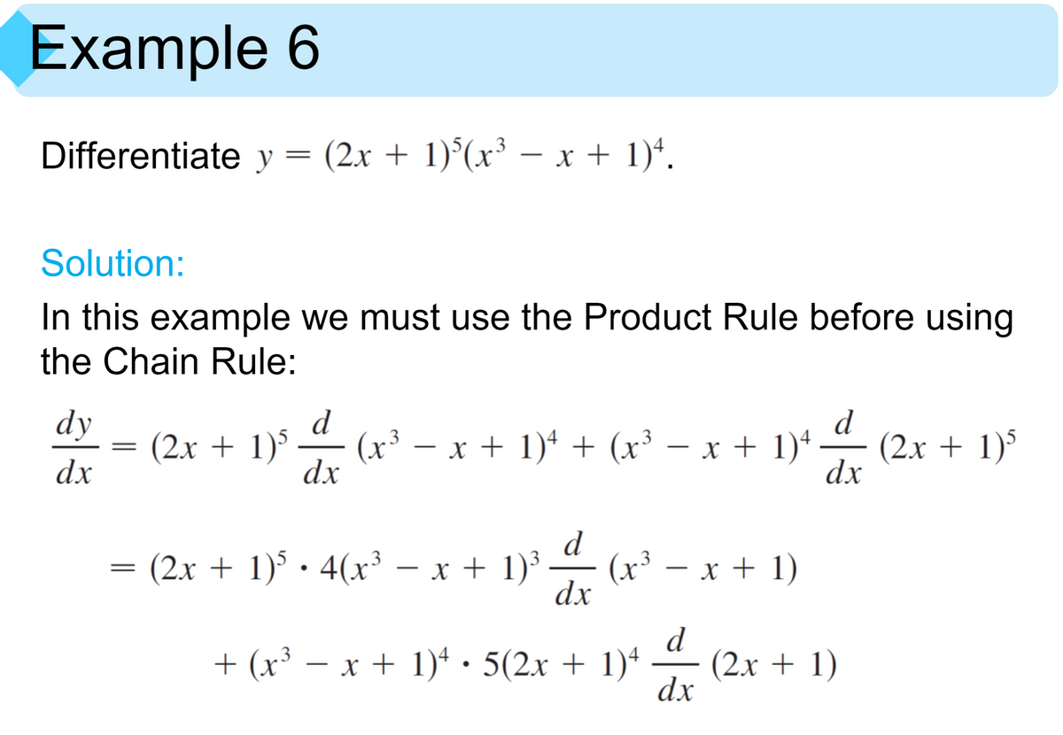 Example 6
Differentiate y = (2x + 1)°(x³ – x + 1)*.
-
Solution:
In this example we must use the Product Rule before using
the Chain Rule:
d
dy
(2x + 1)'
(x³
– x + 1)* + (x³ – x + 1)+
d
(2x + 1)°
dx
|
-
dx
dx
d
(x³ – x + 1)
dx
(2x + 1) · 4(x³ – x + 1)³
.3
-
-
-
+ (x³ – x + 1)ª · 5(2x + 1)ª
d
(2x + 1)
dx
-
