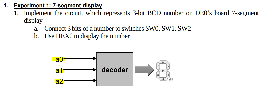 1. Experiment 1: 7-segment display
1. Implement the circuit, which represents 3-bit BCD number on DE0's board 7-segment
display
Connect 3 bits of a number to switches SW0, SW1, SW2
b. Use HEX0 to display the number
а.
a0-
b
a1
decoder
d
dp
a2-
