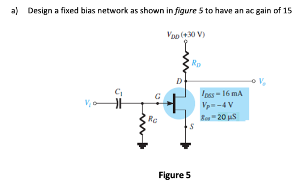 a)
Design a fixed bias network as shown in figure 5 to have an ac gain of 15
Vpp (+30 V)
Rp
D
Ipss= 16 mA
Vp=-4 V
V; ¢
RG
Bos=20 µS
Figure 5
