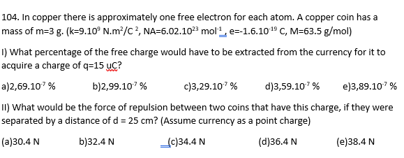 104. In copper there is approximately one free electron for each atom. A copper coin has a
mass of m=3 g. (k=9.10° N.m²/C², NA=6.02.10²3 mol-¹, e--1.6.10-¹9 C, M-63.5 g/mol)
1) What percentage of the free charge would have to be extracted from the currency for it to
acquire a charge of q=15 UC?
a)2,69.107 %
b)2,99.107 %
c)3,29.10.7 %
d)3,59.10-7%
e)3,89.107 %
II) What would be the force of repulsion between two coins that have this charge, if they were
separated by a distance of d = 25 cm? (Assume currency as a point charge)
(a)30.4 N
b)32.4 N
(c)34.4 N
(d)36.4 N
(e)38.4 N