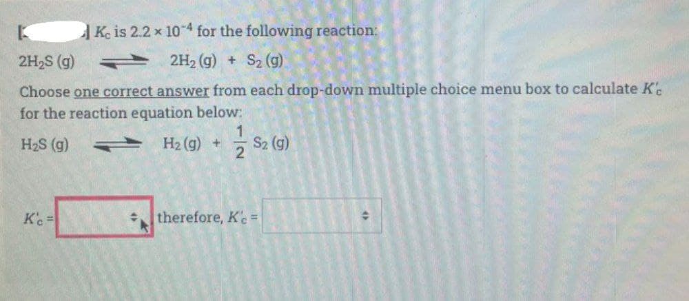 Ke is 2.2 x 104 for the following reaction:
2H2S (g)
2H2 (g) + S2 (g)
Choose one correct answer from each drop-down multiple choice menu box to calculate K'
for the reaction equation below:
1
H2S (g)
H2 (g) +
S2 (g)
therefore, Ke=
