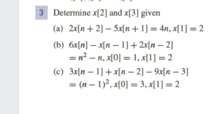 3 Determine x[2] and x[3] given
(a) 2x[n+ 2] – 5x[n+ 1] = 4n, x[1] = 2
(b) 6x[n] – x[n – 1]+ 2r[n – 2]
= n? – n, x[0] = 1, x[1] = 2
-
%3D
(c) 3x[n – 1] + x[n – 2] – 9x[n – 3]
-
= (n – 1)?, x[0] = 3, x[1] = 2
-
