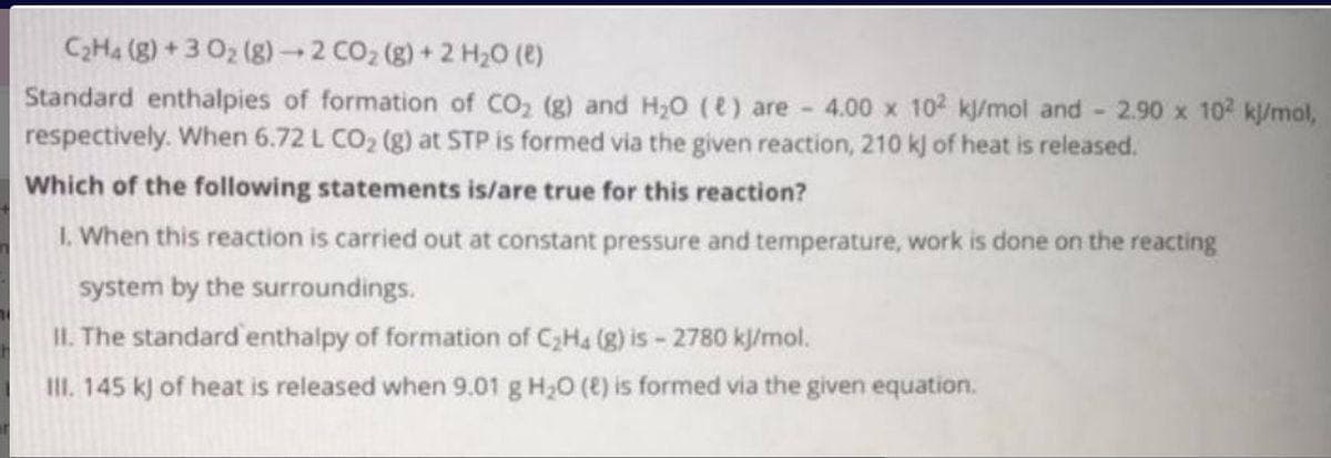 C2H4 (g) + 3 02 (g) 2 CO2 (g) + 2 H20 (e)
Standard enthalpies of formation of CO2 (g) and H20 (e) are 4.00 x 102 k/mol and 2.90 x 102 kl/mol,
respectively. When 6.72 L CO2 (g) at STP is formed via the given reaction, 210 kj of heat is released.
Which of the following statements is/are true for this reaction?
1. When this reaction is carried out at constant pressure and temperature, work is done on the reacting
system by the surroundings.
II. The standard enthalpy of formation of C;H4 (g) is - 2780 kl/mol.
II. 145 k) of heat is released when 9.01 g H20 (8) is formed via the given equation.
