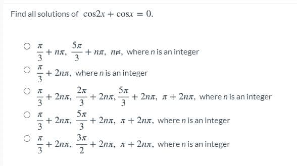 Find all solutions of cos2x + cosx = 0.
+ Nn,
3
+ na, NK, where n is an integer
3
+ 2nn, where n is an integer
2л
+ 2nn,
+ 2nn,
3
+ 2na, n + 2nn, where n is an integer
3
-
3
5л
+ 2nn,
3
+ 2na, n+ 2nn, where n is an integer
3
Зл
+ 2na,
3
+ 2nn, n+ 2nn, where n is an integer
2
