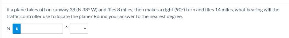 If a plane takes off on runway 38 (N 38° W) and flies 8 miles, then makes a right (90°) turn and flies 14 miles, what bearing will the
traffic controller use to locate the plane? Round your answer to the nearest degree.
Ni
