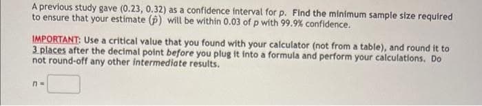 A previous study gave (0.23, 0.32) as a confidence interval for p. Find the minimum sample size required
to ensure that your estimate (p) will be within 0.03 of p with 99.9% confidence.
IMPORTANT: Use a critical value that you found with your calculator (not from a table), and round it to
3 places after the decimal point before you plug it into a formula and perform your calculations. Do
not round-off any other intermediate results.
n =
