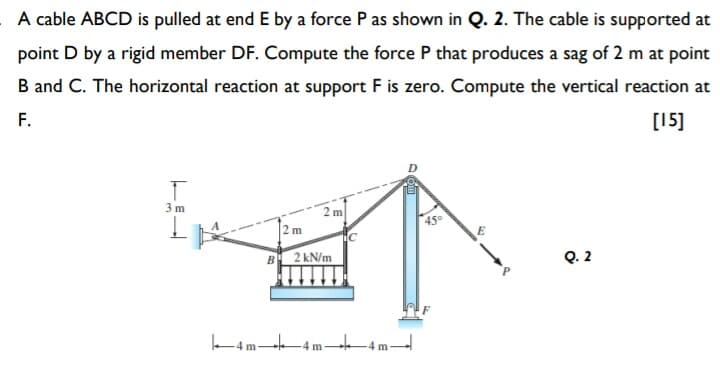 A cable ABCD is pulled at end E by a force P as shown in Q. 2. The cable is supported at
point D by a rigid member DF. Compute the force P that produces a sag of 2 m at point
B and C. The horizontal reaction at support F is zero. Compute the vertical reaction at
F.
[15]
3 m
m
2 m
450
B 2 kN/m
Q. 2
k4m-4 m 4m

