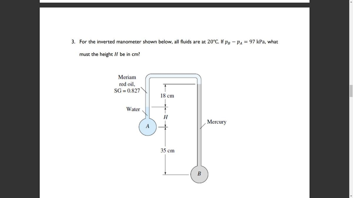 3. For the inverted manometer shown below, all fluids are at 20°C. If PR - PA = 97 kPa, what
must the height H be in cm?
Meriam
red oil,
SG = 0.827
18 cm
Water
H
Mercury
A
35 cm
B
