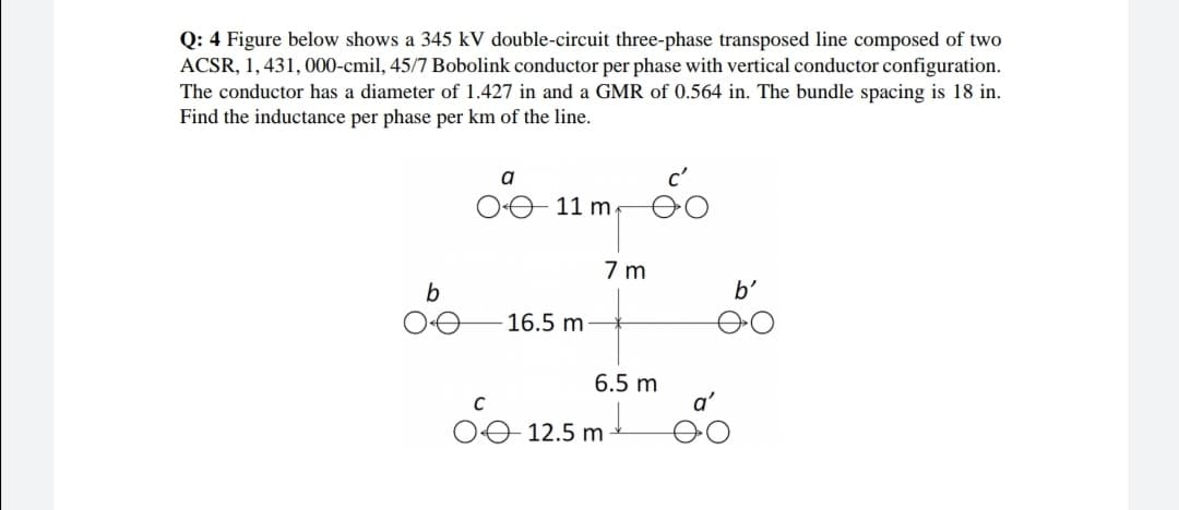 Q: 4 Figure below shows a 345 kV double-circuit three-phase transposed line composed of two
ACSR, 1,431, 000-cmil, 45/7 Bobolink conductor per phase with vertical conductor configuration.
The conductor has a diameter of 1.427 in and a GMR of 0.564 in. The bundle spacing is 18 in.
Find the inductance per phase per km of the line.
a
O 11 m.
7 m
b
b'
16.5 m
6.5 m
OO 12.5 m
