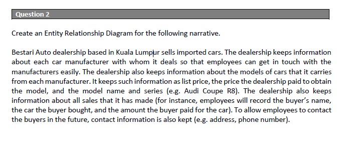 Question 2
Create an Entity Relationship Diagram for the following narrative.
Bestari Auto dealership based in Kuala Lumplur sells imported cars. The dealership keeps information
about each car manufacturer with whom it deals so that employees can get in touch with the
manufacturers easily. The dealership also keeps information about the models of cars that it carries
from each manufacturer. It keeps such information as list price, the price the dealership paid to obtain
the model, and the model name and series (e.g. Audi Coupe R8). The dealership also keeps
information about all sales that it has made (for instance, employees will record the buyer's name,
the car the buyer bought, and the amount the buyer paid for the car). To allow employees to contact
the buyers in the future, contact information is also kept (e.g. address, phone number).

