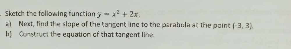 Sketch the following function y = x2 + 2x.
a) Next, find the slope of the tangent line to the parabola at the point (-3, 3).
b) Construct the equation of that tangent line.
