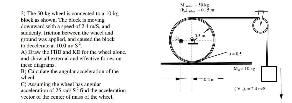 2) The 50-kg wheel is connected to a 10-kg
block as shown. The block is moving
downward with a speed of 2.4 m/S, and
suddenly, friction between the wheel and
ground was applied, and caused the block
to decelerate at 10.0 m/ S.
A) Draw the FBD and KD for the wheel alone,
and show all external and effective forces on
these diagrams.
B) Calculate the angular acceleration of the
wheel.
C) Assuming the wheel has angular
acceleration of 25 rad/ S? find the acceleration
vector of the center of mass of the wheel.
