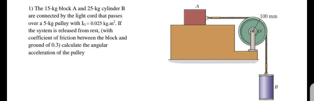1) The 15-kg block A and 25-kg cylinder B
are connected by the light cord that passes
over a 5-kg pulley with Ia= 0.025 kg.m. If
the system is released from rest, (with
coefficient of friction between the block and
ground of 0.3) calculate the angular
acceleration of the pulley
