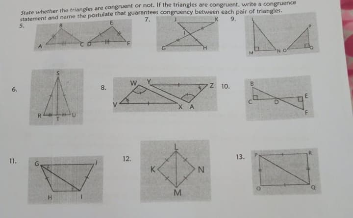 State whether the triangles are congruent or hot. If the triangles are congruent, write a congruence
statement and name the postulate that guarantees congruency between each pair of triangles.
7.
9.
5.
6.
8.
Z 10.
8.
X A
R.
11.
12.
13.
K
H.
M.
