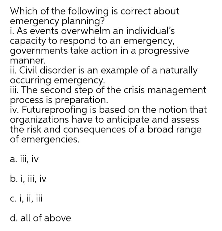 Which of the following is correct about
emergency planning?
i. As events overwhelm an individual's
capacity to respond to an emergency,
governments take action in a progressive
manner.
ii. Civil disorder is an example of a naturally
occurring emergency.
iii. The second step of the crisis management
process is preparation.
iv. Futureproofing is based on the notion that
organizations have to anticipate and assess
the risk and consequences of a broad range
of emergencies.
a. iii, iv
b. i, iii, iv
c. i, ii, ii
d. all of above
