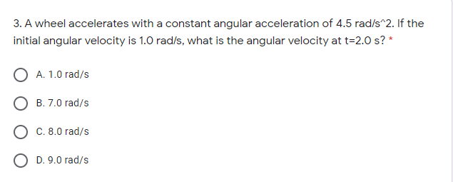 3. A wheel accelerates with a constant angular acceleration of 4.5 rad/s^2. If the
initial angular velocity is 1.0 rad/s, what is the angular velocity at t=2.0 s? *
A. 1.0 rad/s
B. 7.0 rad/s
C. 8.0 rad/s
D. 9.0 rad/s

