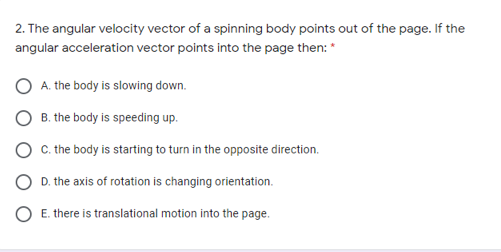 2. The angular velocity vector of a spinning body points out of the page. If the
angular acceleration vector points into the page then: *
A. the body is slowing down.
B. the body is speeding up.
C. the body is starting to turn in the opposite direction.
D. the axis of rotation is changing orientation.
O E. there is translational motion into the page.
