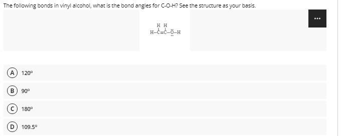The following bonds in vinyl alcohol, what is the bond angles for C-O-H? See the structure as your basis.
...
H H
A
120°
90°
180°
109.5°
