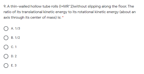 9. A thin-walled hollow tube rolls (I=MR^2)without slipping along the floor. The
ratio of its translational kinetic energy to its rotational kinetic energy (about an
axis through its center of mass) is: *
A. 1/3
В. 1/2
С. 1
D. 2
O E. 3
