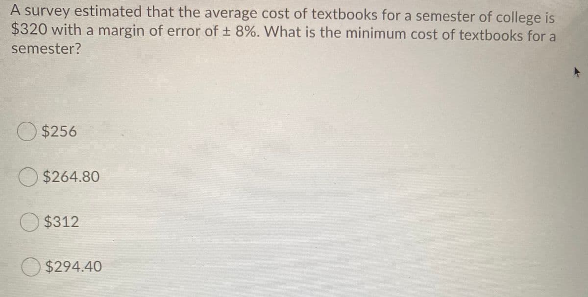A survey estimated that the average cost of textbooks for a semester of college is
$320 with a margin of error of + 8%. What is the minimum cost of textbooks for a
semester?
O $256
O $264.80
O $312
O $294.40
