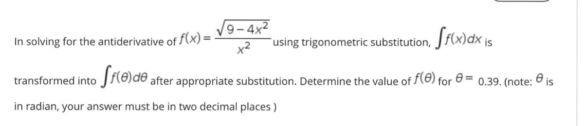 9- 4x2
In solving for the antiderivative of f(x)=
using trigonometric substitution,
is
x2
transformed into
J{8)d® after appropriate substitution. Determine the value of (e) for
0.39. (note: O is
in radian, your answer must be in two decimal places )
