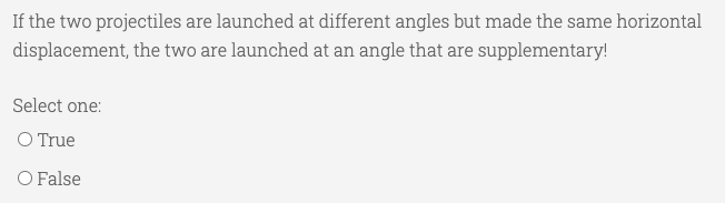 If the two projectiles are launched at different angles but made the same horizontal
displacement, the two are launched at an angle that are supplementary!
Select one:
O True
O False
