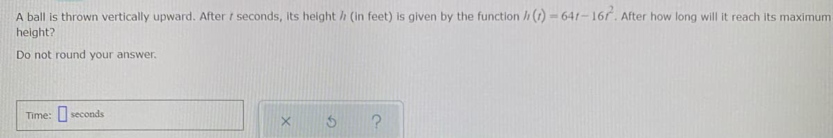 A ball is thrown vertically upward. After t seconds, its height /h (in feet) is given by the function h(1) = 641–16. After how long will it reach its maximum
height?
Do not round your answer.
Time:
seconds
