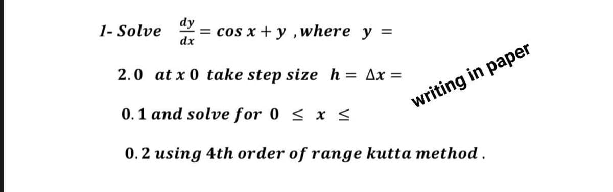 1- Solve = cos x + y, where y
dy
dx
=
2.0 at x 0 take step size h = Ax=
0.1 and solve for 0 ≤ x ≤
0.2 using 4th order of range kutta method.
writing in paper