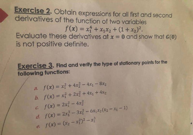 Exercise 2. Obtain expressions for all first and second
derivatives of the function of two variables
f(x) = x + x₁x₂ + (1+x₂)².
Evaluate these derivatives at x = 0 and show that G(0)
is not positive definite.
Exercise 3. Find and verify the type of stationary points for the
following functions:
a. f(x) = x² + 4x2 - 4x₁ - 8x₂
b. f(x) = x² + 2x² + 4x₁ + 4x₂
c. f(x) = 2x² - 4x²
d. f(x) = 2x²-3x² - 6x₁x2(x2-x₁ - 1)
e. f(x) = (x₂-x²)² - x²