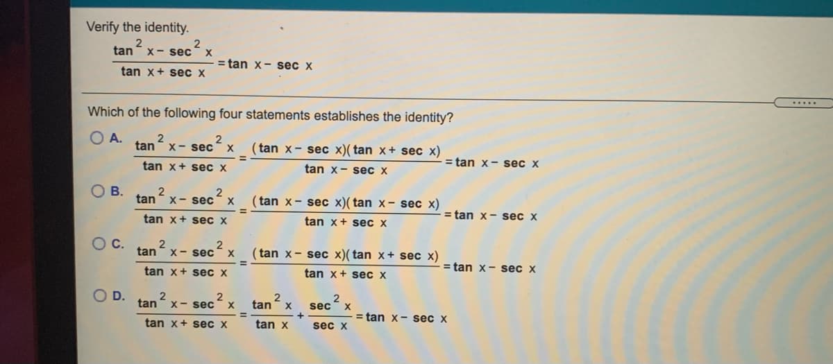 Verify the identity.
2
X
= tan x- sec x
tan
X- sec
tan x+ sec x
.....
Which of the following four statements establishes the identity?
O A.
tan
X- sec
(tan x- sec x)( tan x+ sec x)
X
%3D
tan x+ sec x
tan x- sec x
= tan x- sec x
O B.
tan- x- sec´
2
(tan x- sec x)( tan x- sec x)
%3D
= tan x- sec x
tan x+ sec x
tan x+ sec x
OC.
tan
2
X- sec
( tan x- sec x)( tan x+ sec x)
tan x+ sec x
tan x+ sec x
= tan x- sec x
O D.
2
2
tan
X
tan
X- sec
sec
X
= tan x- sec x
%3D
tan x+ sec x
tan x
sec x
