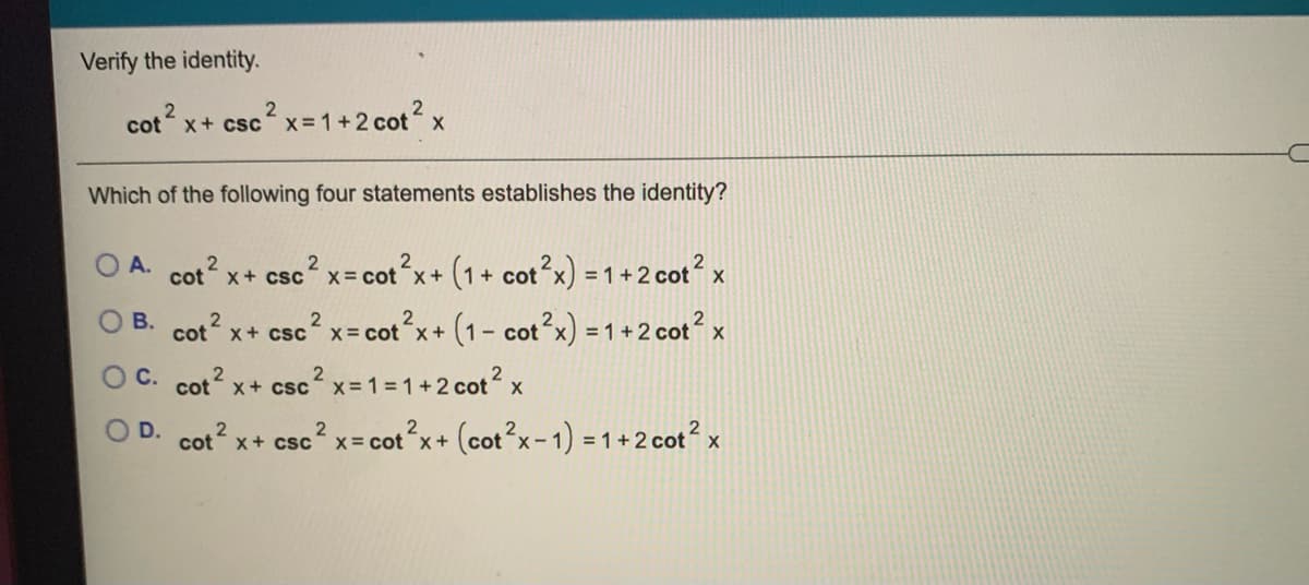 Verify the identity.
cotx+ cscx-1+2 cotx
Which of the following four statements establishes the identity?
A.
Cot 2
x+ csc? x= cot x+ (1+ cot x) = 1 +2 cot? x
B. cot x+ csc x- cot x+ (1- cot?x) = 1 + 2 cot? x
O C. cot x+ csc x= 1=1+2 cot x
2
O D. cot x+ csc
x= cotx+ (cot°x- 1) = 1 + 2 cot² x

