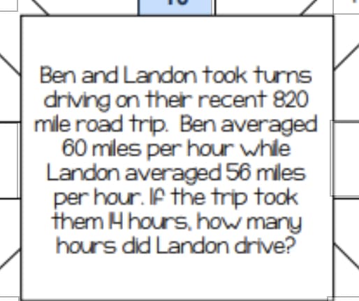 Ben and Landon took tuns
driving on ther recent 820
mile road trip. Ben averaged
60 miles per hour whle
Landon averaged 56 miles
per hour. If the trip took
them H hours, how many
hours did Landon drive?
