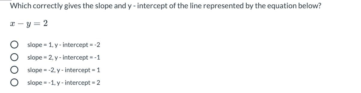 Which correctly gives the slope and y - intercept of the line represented by the equation below?
x – y = 2
O slope = 1, y - intercept = -2
slope = 2, y - intercept = -1
slope = -2, y - intercept = 1
O slope = -1, y - intercept = 2
